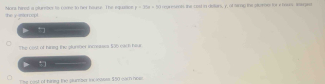 Nora hired a plumber to come to her house. The equation y=35x+50 represents the cost in dollars, y, of hiring the plumber for x hours Interpret
the y-intercept
The cost of hiring the plumber increases $35 each hour.
The cost of hiring the plumber increases $50 each hour.