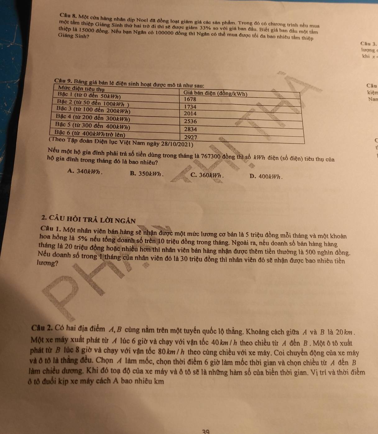 Một cửa hàng nhân dịp Noel đã đồng loạt giảm giá các sản phẩm. Trong đó có chương trình nếu mua
một tầm thiệp Giáng Sinh thứ hai trở đi thì sẽ được giám 33% so với giá ban đầu. Biết giá ban đầu một tấm
thiệp là 15000 đồng. Nếu bạn Ngân có 100000 đồng thì Ngân có thể mua được tối đa bao nhiêu tấm thiệp
Giáng Sinh? lượng 
Câu 3.
khi x=
Câu 9.Câu
kiệm
Nan
C
Nếu một hộ gia đình phải trả số tiền dùng trong tháng là 767300 đồng thì số kWh điện (số điện) tiêu thụ của
hộ gia đình trong tháng đó là bao nhiêu?
A. 340kWh . B. 350kWh . C. 360kWh . D. 400kWh.
2. CÂU HỏI tRả LờI ngản
Câu 1. Một nhân viên bán hàng sẽ nhận được một mức lương cơ bản là 5 triệu đồng mỗi tháng và một khoản
hoa hồng là 5% nếu tổng doanh số trên 10 triệu đồng trong tháng. Ngoài ra, nếu doanh số bán hàng hàng
tháng là 20 triệu đồng hoặc nhiều hơn thì nhân viên bán hàng nhận được thêm tiền thưởng là 500 nghìn đồng.
Nếu doanh số trong 1 tháng của nhân viên đó là 30 triệu đồng thì nhân viên đó sẽ nhận được bao nhiêu tiền
lương?
Câu 2. Có hai địa điểm A, B cùng nằm trên một tuyến quốc lộ thẳng. Khoảng cách giữa A và B là 20 km .
Một xe máy xuất phát từ A lúc 6 giờ và chạy với vận tốc 40 km / h theo chiều từ A đến B . Một ô tô xuất
phát từ B lúc 8 giờ và chạy với vận tốc 80 km / h theo cùng chiều với xe máy. Coi chuyển động của xe máy
và ô tô là thẳng đều. Chọn A làm mốc, chọn thời điểm 6 giờ làm mốc thời gian và chọn chiều từ A đến B
làm chiều dương. Khi đó toạ độ của xe máy và ô tô sẽ là những hàm số của biến thời gian. Vị trí và thời điểm
ô tô đuổi kịp xe máy cách A bao nhiêu km
39