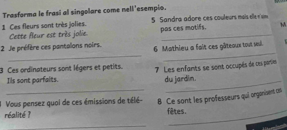 Trasforma le frasi al singolare come nell’esempio. 
1 Ces fleurs sont très jolies. 5 Sandra adore ces couleurs mais elle n'alme 
Cette fleur est très jolie. pas ces motifs. 
M 
_ 
_ 
2 Je préfère ces pantalons noirs. 
6 Mathieu a fait ces gâteaux tout seul. 
3 Ces ordinateurs sont légers et petits. 
7 Les enfants se sont occupés de ces parties 
Ils sont parfaits. du jardin. 
Vous pensez quoi de ces émissions de télé- 8 Ce sont les professeurs qui organisent ces 
réalité ? fêtes. 
_ 
diterminants