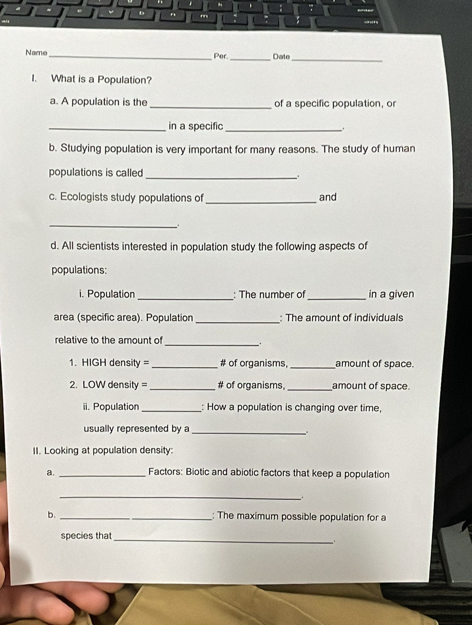 " 1 
. 
v D 、 m 
s 
Name_ Per. _Date_ 
I. What is a Population? 
a. A population is the_ of a specific population, or 
_in a specific _. 
b. Studying population is very important for many reasons. The study of human 
populations is called_ 
. 
c. Ecologists study populations of _and 
_. 
d. All scientists interested in population study the following aspects of 
populations: 
i. Population _: The number of_ in a given 
area (specific area). Population_ : The amount of individuals 
relative to the amount of_ 
. 
1. HIGH density = _# of organisms,_ amount of space. 
2. LOW density =_ # of organisms, _amount of space. 
ii. Population _: How a population is changing over time, 
usually represented by a_ 
∴ 
II. Looking at population density: 
a. _Factors: Biotic and abiotic factors that keep a population 
_ 
b. _: The maximum possible population for a 
species that_