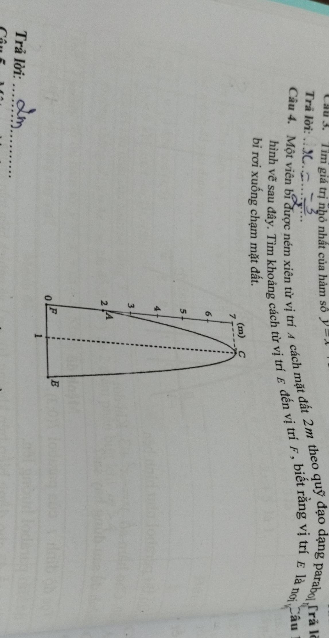 Cầu 3. 'Tìm giá trị nhỏ nhất của hàm số y=x
Trả lời: 
Câu 4. Một viên bi được ném xiên từ vị trí 4 cách mặt đất 2m theo quỹ đạo dạng parabo Trả là 
hình vẽ sau đây. Tìm khoảng cách từ vị trí ε đến vị trí F, biết rằng vị trí ε là nơ Câu 
bi rơi xuống chạm mặt đất. 
(m) C
7
6
5
4
3
2 A
0 F
E
1 
Trả lời:_