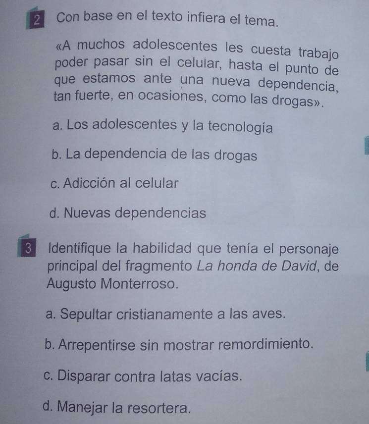 Con base en el texto infiera el tema.
«A muchos adolescentes les cuesta trabajo
poder pasar sin el celular, hasta el punto de
que estamos ante una nueva dependencia,
tan fuerte, en ocasiones, como las drogas».
a. Los adolescentes y la tecnología
b. La dependencia de las drogas
c. Adicción al celular
d. Nuevas dependencias
3 Identifique la habilidad que tenía el personaje
principal del fragmento La honda de David, de
Augusto Monterroso.
a. Sepultar cristianamente a las aves.
b. Arrepentirse sin mostrar remordimiento.
c. Disparar contra latas vacías.
d. Manejar la resortera.