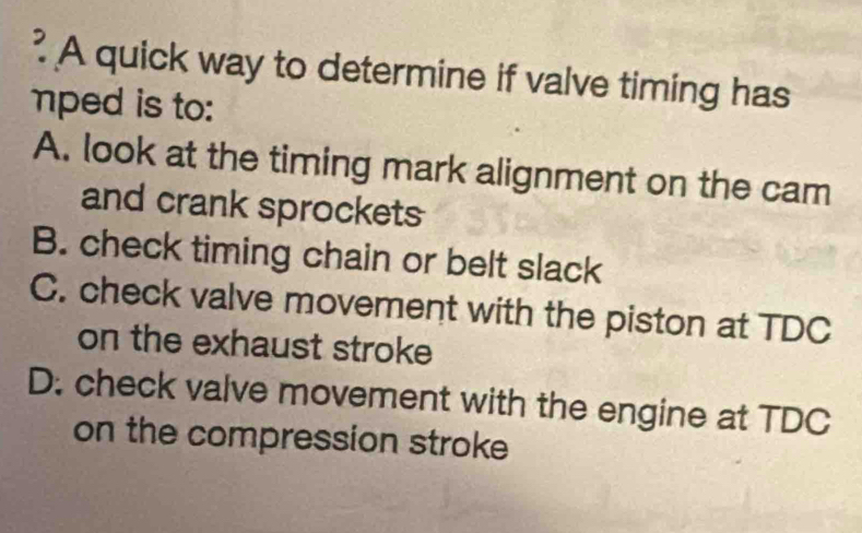 ? A quick way to determine if valve timing has
mped is to:
A. look at the timing mark alignment on the cam
and crank sprockets
B. check timing chain or belt slack
C. check valve movement with the piston at TDC
on the exhaust stroke
D. check valve movement with the engine at TDC
on the compression stroke