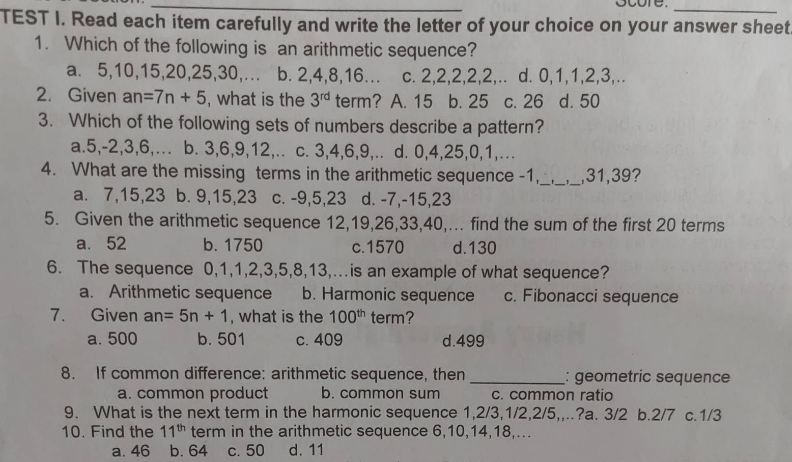 ocore._
TEST I. Read each item carefully and write the letter of your choice on your answer sheet
1. Which of the following is an arithmetic sequence?
a. 5, 10, 15, 20, 25, 30,... b. 2, 4, 8, 16... c. 2, 2, 2, 2, 2,.. d. 0, 1, 1, 2, 3,..
2. Given an=7n+5 , what is the 3^(rd) term? A. 15 b. 25 c. 26 d. 50
3. Which of the following sets of numbers describe a pattern?
a. 5, -2, 3, 6,…. b. 3, 6, 9, 12,.. c. 3, 4, 6, 9,.. d. 0, 4, 25, 0, 1,...
4. What are the missing terms in the arithmetic sequence -1,_ __, 31, 39?
a. 7, 15, 23 b. 9, 15, 23 c. -9, 5, 23 d. -7, -15, 23
5. Given the arithmetic sequence 12, 19, 26, 33, 40,... find the sum of the first 20 terms
a. 52 b. 1750 c.1570 d. 130
6. The sequence 0, 1, 1, 2, 3, 5, 8, 13,…is an example of what sequence?
a. Arithmetic sequence b. Harmonic sequence c. Fibonacci sequence
7. Given an=5n+1 , what is the 100^(th) term?
a. 500 b. 501 c. 409 d. 499
8. If common difference: arithmetic sequence, then _: geometric sequence
a. common product b. common sum c. common ratio
9. What is the next term in the harmonic sequence 1, 2/3, 1/2, 2/5,,..?a. 3/2 b. 2/7 c. 1/3
10. Find the 11^(th) term in the arithmetic sequence 6, 10, 14, 18,...
a. 46 b. 64 c. 50 d. 11