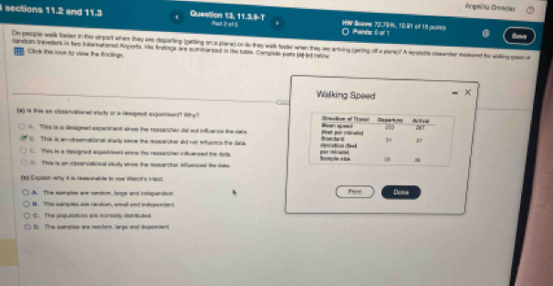 Argeliña Cronclas
sections 11.2 and 11.3. Question 13, 11.3.T Par 2ql 5 HW Scone 72.75 H, 10 lt of 15 poies Save
O Polinac Dart
sandom treveters in twe Intansational Amperts. His findings are summariced in the table. Campiste parts (at-4e) below De people walk faster in the airport when they aso deparling (gating on a plane) or do they walk taster when they ase aniing (gering off a slane)? A spetable researher messured the waking speed o
T Click the loon to view the fladings.
Walking Speed
. 
(3) i this an observational stody or a desipmed exporment? Why?
A This is a desigeed experiment sinve the ressarcher did sot influence the data
S. This is an observational stally simoe the researcher aid not infuence the dala
C. this is a designed axpeenent since the reseatcher infuansed the data.
C. This is an obsenvational stuity sinee the rsearcher ituenced the sada
(b) Explain why it i reasonable to sse Wech's 19est.
A. The sameles are random, lerge and indspandest. Pere Doos
B. T sarçles am rardon, small and indepencient
C. The gopulations are nomsalty distributed
0. The samples ars sancom, large and dependent