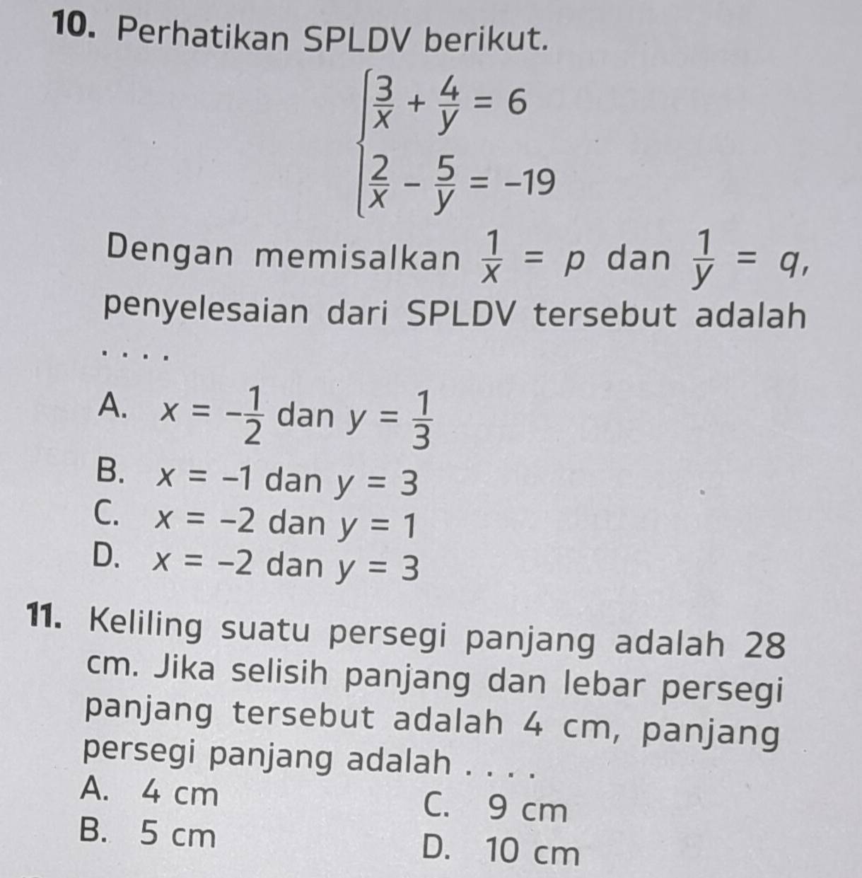 Perhatikan SPLDV berikut.
beginarrayl  3/x + 4/y =6  2/x - 5/y =-19endarray.
Dengan memisalkan  1/X =p dan  1/y =q, 
penyelesaian dari SPLDV tersebut adalah
A. x=- 1/2  dan y= 1/3 
B. x=-1 dan y=3
C. x=-2 dan y=1
D. x=-2 dan y=3
11. Keliling suatu persegi panjang adalah 28
cm. Jika selisih panjang dan lebar persegi
panjang tersebut adalah 4 cm, panjang
persegi panjang adalah . . . .
A. 4 cm C. 9 cm
B. 5 cm D. 10 cm