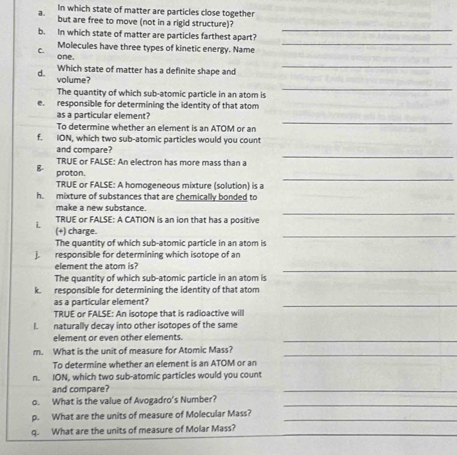 In which state of matter are particles close together 
a. 
_ 
but are free to move (not in a rigid structure)? 
_ 
b. In which state of matter are particles farthest apart? 
Molecules have three types of kinetic energy. Name 
C. 
one. 
d. Which state of matter has a definite shape and 
_ 
volume? 
The quantity of which sub-atomic particle in an atom is 
_ 
e. responsible for determining the identity of that atom 
as a particular element? 
To determine whether an element is an ATOM or an 
_ 
f. ION, which two sub-atomic particles would you count 
and compare? 
TRUE or FALSE: An electron has more mass than a 
_ 
B 
_ 
proton. 
TRUE or FALSE: A homogeneous mixture (solution) is a 
h. mixture of substances that are chemically bonded to 
_ 
make a new substance. 
TRUE or FALSE: A CATION is an ion that has a positive 
i. 
_ 
(+) charge. 
The quantity of which sub-atomic particle in an atom is 
responsible for determining which isotope of an 
element the atom is? 
_ 
The quantity of which sub-atomic particle in an atom is 
k. responsible for determining the identity of that atom 
as a particular element? 
_ 
TRUE or FALSE: An isotope that is radioactive will 
L naturally decay into other isotopes of the same 
element or even other elements._ 
_ 
m. What is the unit of measure for Atomic Mass? 
To determine whether an element is an ATOM or an 
n. ION, which two sub-atomic particles would you count 
and compare? 
_ 
o. What is the value of Avogadro's Number?_ 
p. What are the units of measure of Molecular Mass?_ 
_ 
q. What are the units of measure of Molar Mass?