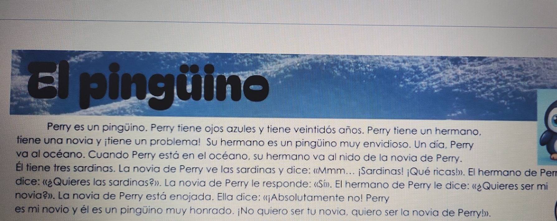 pingüino 
Perry es un pingüino. Perry tiene ojos azules y tiene veintidós años. Perry tiene un hermano, 
tiene una novia y ¡tiene un problema! Su hermano es un pingüino muy envidioso. Un día. Perry 
va al océano. Cuando Perry está en el océano, su hermano va al nido de la novia de Perry. 
Él tiene tres sardinas. La novia de Perry ve las sardinas y dice: «Mmm... ¡Sardinas! ¡Qué ricas!». El hermano de Perr 
dice: «¿Quieres las sardinas?». La novia de Perry le responde: «Sí». El hermano de Perry le dice: «¿Quieres ser mi 
novia?». La novia de Perry está enojada. Ella dice: «¡Absolutamente no! Perry 
es mi novio y él es un pingüino muy honrado. ¡No quiero ser tu novia, quiero ser la novia de Perry!».