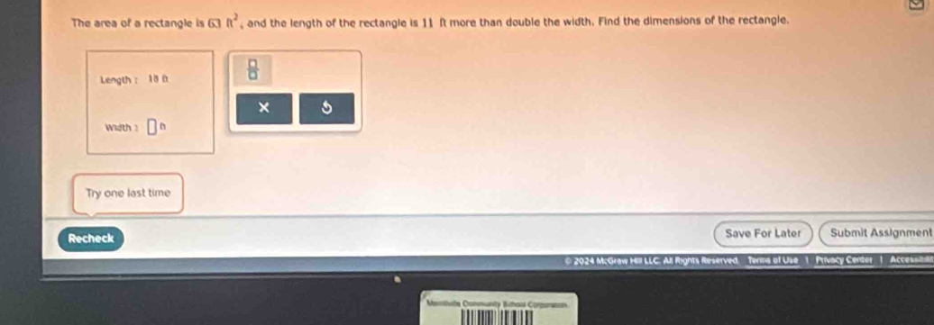 The area of a rectangle is c h^2 and the length of the rectangle is 11 ft more than double the width. Find the dimensions of the rectangle. 
Length： 18  □ /□   
× s 
width : 
Try one last time 
Recheck Save For Later Submit Assignment 
* 2024 McGraw Hill LLC. All Rights Reserved. Terns of Use 1 Privacy Center 1 Accessita
