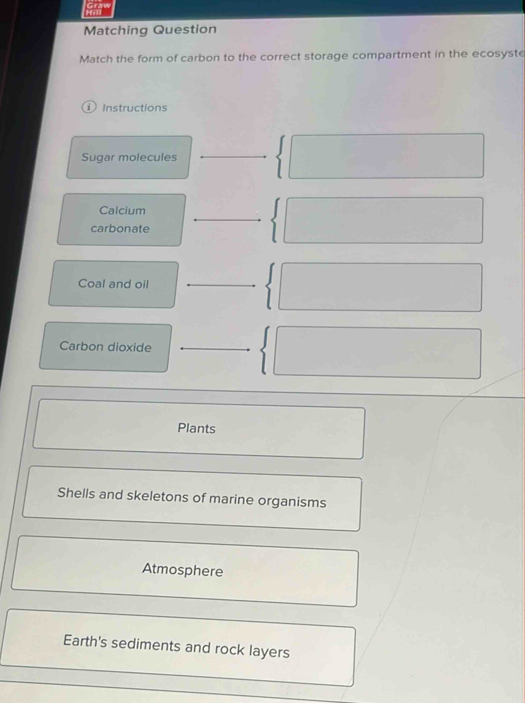 Hill
Matching Question
Match the form of carbon to the correct storage compartment in the ecosyste
i) Instructions
Sugar molecules
_
Calcium
carbonate
Coal and oil
Carbon dioxide
Plants
Shells and skeletons of marine organisms
Atmosphere
Earth's sediments and rock layers