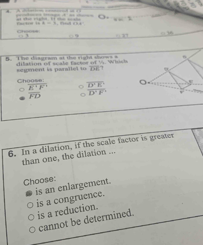 A A vtrtca cnent un i S
4°
i the right. It she waie 3 +
factor is h=3.find o x^^circ 
Choose:
3
2 □36
5. The diagram at the right shows a
dilation of scale factor of ½. Which
segment is parallel to overline DE ? 
Choose:
overline E'F'
overline D'E'
overline FD
overline D'F
6. In a dilation, if the scale factor is greater
than one, the dilation ...
Choose:
is an enlargement.
is a congruence.
is a reduction.
cannot be determined.