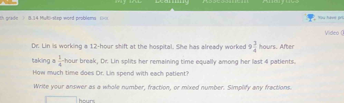 Leamg Anarytics 
th grade B.14 Multi-step word problems EHX You have pri. 
Video 
Dr. Lin is working a 12-hour shift at the hospital. She has already worked 9 3/4  hours. After 
taking a  1/4 - hour break, Dr. Lin splits her remaining time equally among her last 4 patients. 
How much time does Dr. Lin spend with each patient? 
Write your answer as a whole number, fraction, or mixed number. Simplify any fractions.
hours