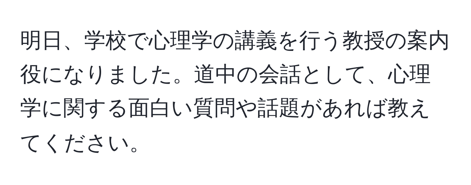 明日、学校で心理学の講義を行う教授の案内役になりました。道中の会話として、心理学に関する面白い質問や話題があれば教えてください。