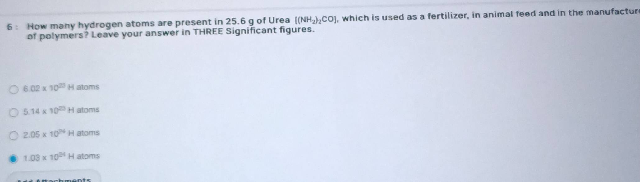 6: How many hydrogen atoms are present in 25.6 g of Urea [(NH_2)_2CO] , which is used as a fertilizer, in animal feed and in the manufactur 
of polymers? Leave your answer in THREE Significant figures.
6.02* 10^(23)H atoms
5.14* 10^(23)Hatom is
2.05* 10^(24)Hatoms
1.03* 10^(24)Hatoms