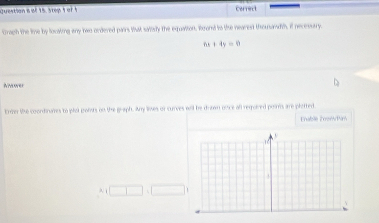 of 15. 3tep 1 of 1 Correct 
Graph the line by locating any two ordered pairs that satisly the equation. Round to the nearest thousandth, if necessary.
6x+4y=0
Answer 
Enter the coordinates to plot points on the graph. Any lines or curves will be drawn once all required points are plotted. 
Enable Zoom/Pan 
A (□ ,□ )