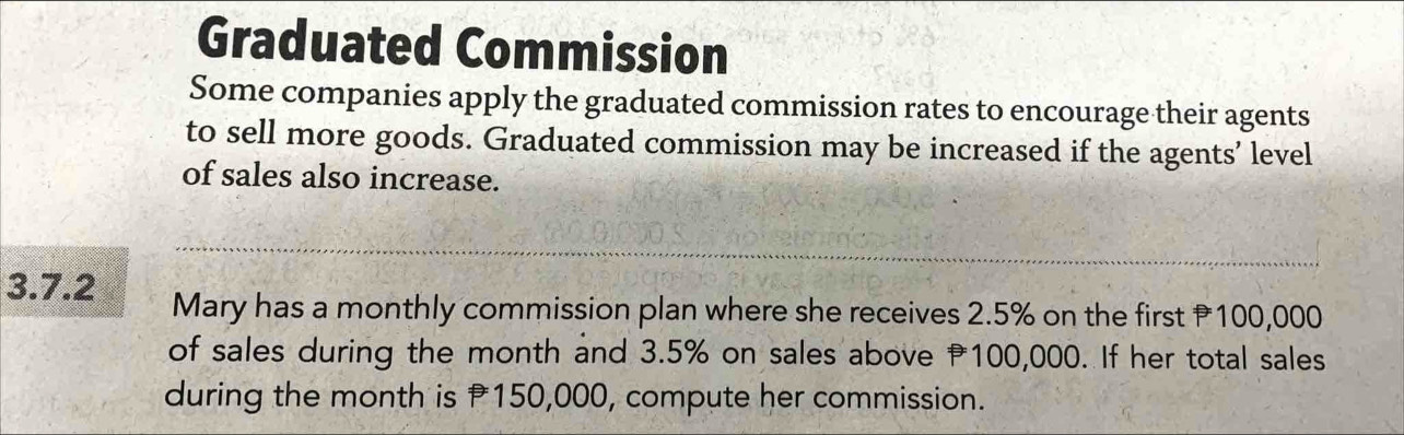 Graduated Commission 
Some companies apply the graduated commission rates to encourage their agents 
to sell more goods. Graduated commission may be increased if the agents’ level 
of sales also increase. 
3.7.2 Mary has a monthly commission plan where she receives 2.5% on the first 100,000
of sales during the month and 3.5% on sales above P100,000. If her total sales 
during the month is 150,000, compute her commission.