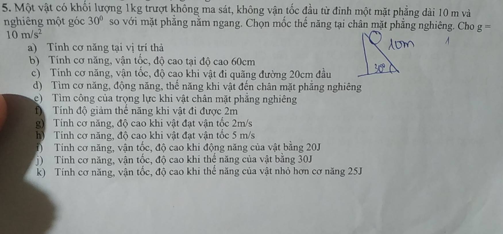 Một vật có khối lượng 1kg trượt không ma sát, không vận tốc đầu từ đỉnh một mặt phẳng dài 10 m và
nghiêng một góc 30° so với mặt phẳng nằm ngang. Chọn mốc thế năng tại chân mặt phẳng nghiêng. Cho g=
10m/s^2
a) Tính cơ năng tại vị trí thả
b) Tính cơ năng, vận tốc, độ cao tại độ cao 60cm
c) Tính cơ năng, vận tốc, độ cao khi vật đi quãng đường 20cm đầu
d) Tìm cơ năng, động năng, thế năng khi vật đến chân mặt phẳng nghiêng
e) Tìm công của trọng lực khi vật chân mặt phẳng nghiêng
f) Tính độ giảm thế năng khi vật đi được 2m
g) Tính cơ năng, độ cao khi vật đạt vận tốc 2m/s
h) Tính cơ năng, độ cao khi vật đạt vận tốc 5 m/s
i) Tính cơ năng, vận tốc, độ cao khi động năng của vật bằng 20J
j) Tính cơ năng, vận tốc, độ cao khi thế năng của vật bằng 30J
k) Tính cơ năng, vận tốc, độ cao khi thế năng của vật nhỏ hơn cơ năng 25J