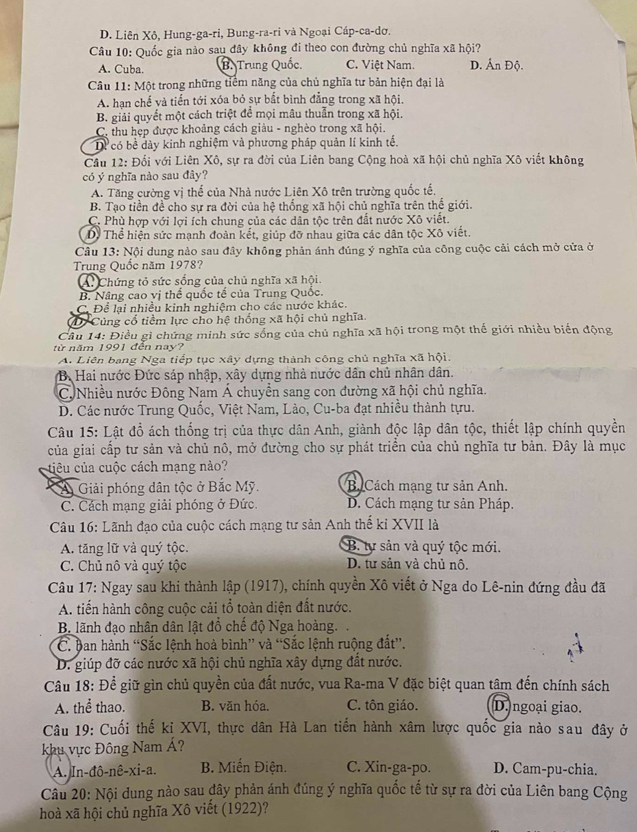D. Liên Xô, Hung-ga-ri, Bung-ra-ri và Ngoại Cáp-ca-dơ.
Câu 10: Quốc gia nào sau đây không đi theo con đường chủ nghĩa xã hội?
A. Cuba. B. Trung Quốc. C. Việt Nam. D. Ấn Độ.
Câu 11: Một trong những tiểm năng của chủ nghĩa tư bản hiện đại là
A. hạn chế và tiến tới xóa bỏ sự bất bình đẳng trong xã hội.
B. giải quyết một cách triệt để mọi mâu thuẫn trong xã hội.
C. thu hẹp được khoảng cách giảu - nghèo trong xã hội.
Dể có bề dày kinh nghiệm và phương pháp quản lí kinh tế.
Cầu 12: Đối với Liên Xô, sự ra đời của Liên bang Cộng hoà xã hội chủ nghĩa Xô viết không
có ý nghĩa nào sau đây?
A. Tăng cường vị thế của Nhà nước Liên Xô trên trường quốc tế.
B. Tạo tiền đề cho sự ra đời của hệ thống xã hội chủ nghĩa trên thế giới.
C. Phù hợp với lợi ích chung của các dân tộc trên đất nước Xô viết.
D. Thể hiện sức mạnh đoàn kết, giúp đỡ nhau giữa các dân tộc Xô viết.
Câu 13: Nội dung nào sau đây không phản ánh đúng ý nghĩa của công cuộc cải cách mở cửa ở
Trung Quốc năm 1978?
A. Chứng tỏ sức sống của chủ nghĩa xã hội.
B. Nâng cao vị thế quốc tế của Trung Quốc.
C. Để lại nhiều kinh nghiệm cho các nước khác.
D Củng cố tiềm lực cho hệ thống xã hội chủ nghĩa.
Câu 14: Điều gì chứng minh sức sống của chủ nghĩa xã hội trong một thế giới nhiều biến động
từ năm 1991 đến nay?
A. Liên bang Nga tiếp tục xây dựng thành công chủ nghĩa xã hội.
B. Hai nước Đức sáp nhập, xây dựng nhà nước dân chủ nhân dân.
C. Nhiều nước Đông Nam Á chuyển sang con đường xã hội chủ nghĩa.
D. Các nước Trung Quốc, Việt Nam, Lào, Cu-ba đạt nhiều thành tựu.
Câu 15: Lật đổ ách thống trị của thực dân Anh, giành độc lập dân tộc, thiết lập chính quyền
của giai cấp tư sản và chủ nô, mở đường cho sự phát triển của chủ nghĩa tư bản. Đây là mục
tiêu của cuộc cách mạng nào?
a Á Giải phóng dân tộc ở Bắc Mỹ. B. Cách mạng tư sản Anh.
C. Cách mạng giải phóng ở Đức.  D. Cách mạng tư sản Pháp.
Câu 16: Lãnh đạo của cuộc cách mạng tư sản Anh thế kỉ XVII là
A. tăng lữ và quý tộc. B. tự sản và quý tộc mới.
C. Chủ nô và quý tộc D. tư sản và chủ nô.
Câu 17: Ngay sau khi thành lập (1917), chính quyền Xô viết ở Nga do Lê-nin đứng đầu đã
A. tiến hành công cuộc cải tổ tọàn diện đất nước.
B. lãnh đạo nhân dân lật đổ chế độ Nga hoàng.
C. ban hành “Sắc lệnh hoà bình” và “Sắc lệnh ruộng đất”.
D. giúp đỡ các nước xã hội chủ nghĩa xây dựng đất nước.
Câu 18: Để giữ gìn chủ quyền của đất nước, vua Ra-ma V đặc biệt quan tâm đến chính sách
A. thể thao. B. văn hóa. C. tôn giáo. D. ngoại giao.
Câu 19: Cuối thế kị XVI, thực dân Hà Lan tiến hành xâm lược quốc gia nào sau đây ở
khu vực Đông Nam Á?
A. In-đô-nê-xi-a. B. Miến Điện. C. Xin-ga-po. D. Cam-pu-chia.
Câu 20: Nội dung nào sau đây phản ánh đúng ý nghĩa quốc tế từ sự ra đời của Liên bang Cộng
hoà xã hội chủ nghĩa Xô viết (1922)?