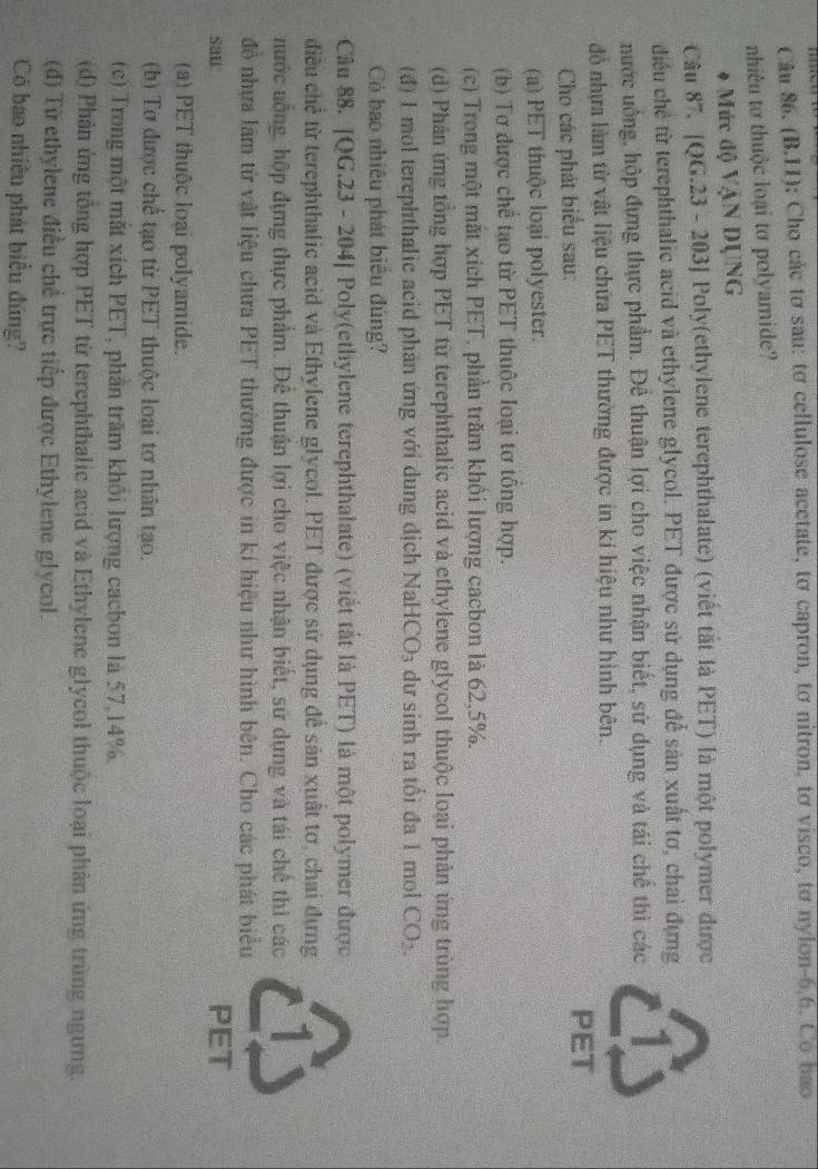 …   
Cầu 86. (B.11); Cho các tơ sau: tơ cellulose acetate, tơ capron, tơ nitron, tơ visco, tơ nylon-6,6. Co bao
nhiêu tơ thuộc loại tơ polyamide?
* Mức độ VậN DỤNG
Câu 87. |QG.23 - 203] Poly(ethylene terephthalate) (viết tắt là PET) là một polymer được
diều chẻ từ terephthalic acid và ethylene glycol. PET được sử dụng để sản xuất tơ, chai đựng
nước uống, hộp đựng thực phẩm. Để thuận lợi cho việc nhận biết, sử dụng và tái chế thì các
đồ nhưa làm từ vật liệu chứa PET thường được in kí hiệu như hình bên.
Cho các phát biểu sau:
PET
(a) PET thuộc loại polyester.
(b) Tơ được chế tạo từ PET thuộc loại tơ tông hợp.
(c) Trong một mắt xich PET, phần trăm khỏi lượng cacbon là 62,5%.
(d) Phân ứng tổng hợp PET từ terephthalic acid và ethylene glycol thuộc loại phản ứng trùng hợp.
(đ) I mol terephthalic acid phần ứng với dung dịch NaH CO_3 dư sinh ra tổi đa 1 mol CO_2.
Có bao nhiêu phát biêu đúng?
Câu 88. |QG.23 - 204] Poly(ethylene terephthalate) (viết tắt là PET) là một polymer được
điều chế từ terephthalic acid và Ethylene glycol. PET được sử dụng để sản xuất tơ, chai dựng
nước nống, hộp đựng thực phẩm. Đê thuận lợi cho việc nhận biết, sử dụng và tái chế thì các
đồ nhựa làm từ vật liệu chứa PET thường được in kí hiệu như hình bên. Cho các phát biểu
sai PET
(a) PET thuộc loại polyamide.
(b) Tơ được chế tạo từ PET thuộc loại tơ nhân tạo.
(c) Trong một mắt xích PET, phần trăm khối lượng cachon là 57,14%.
(d) Phân ứng tổng hợp PET từ terephthalic acid và Ethylene glycol thuộc loại phản ứng trùng ngưng.
(đ) Từ ethylene điều chế trực tiếp được Ethylene glycol.
Có bao nhiêu phát biểu đúng?