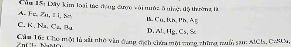 Dãy kim loại tác dụng được với nước ở nhiệt độ thường là
A. Fe, Zn, Li, Sn B. Cu, Rb, Pb, Ag
C. K, Na, Ca, Ba D. Al, Hg, Cs, Sr
Câu 16: Cho một lá sắt nhỏ vào dung dịch chứa một trong những muối sau: AlCl₃, CuSO₄,