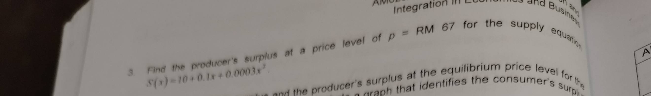 Integration II L 
an 
3. Find the producer's surplus at a price level of p=RM67 for the supply equation . 
A
S(x)=10+0.1x+0.0003x^2. and the producer's surplus at the equilibrium price level for the 
d h den tifies th e consumer's sup .