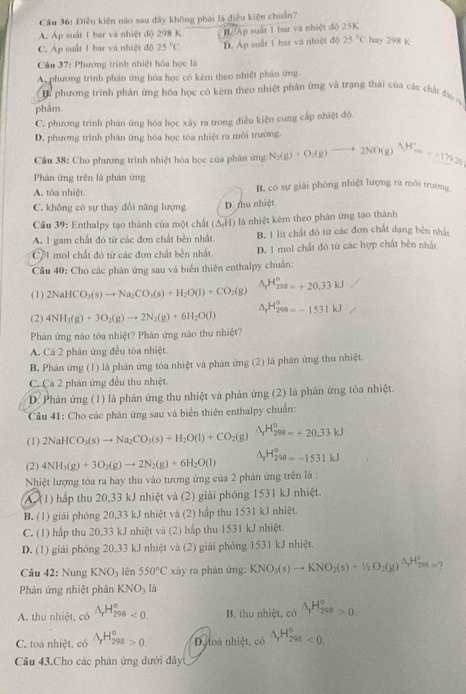 Cầu 36: Điều kiện nào sau đây không phải là điều kiện chuẩn?
A. Áp suất 1 bar và nhiệt độ 298 K. B Ap suất 1 bar và nhiệt độ 25K.
C. Áp suất 1 bar và nhiệt độ 25°C. D. Áp suất 1 bar và nhiệt độ 25°C hay 298 K
Câu 37: Phương trình nhiệt hóa học là
A. phương trình phản ứng hóa học có kêm theo nhiệt phản ứng.
B. phương trình phản ứng hóa học có kêm theo nhiệt phản ứng và trạng thái của các chất đầu v
phâm.
C. phương trình phản ứng hóa học xây ra trong điều kiện cung cấp nhiệt độ.
D. phương trình phân ứng hóa học tôa nhiệt ra môi trường.
Câu 38: Cho phương trình nhiệt hóa học của phân ứng: N_2(g)+O_2(g)to 2NO(g) △ _1H_(298)°=+17926
Phân ứng trên là phản ứng
A. tòa nhiệt. B. có sự giải phóng nhiệt lượng ra môi trường
C. không có sự thay đổi năng lượng. D. thu nhiệt.
Cầu 39: Enthalpy tạo thành của một chất (△ _fH) là nhiệt kẻm theo phản ứng tạo thành
A. 1 gam chất đó từ các đơn chất bền nhất. B. 1 lít chất đó từ các đơn chất dạng bên nhất
CV1 mol chất đó từ các đơn chất bền nhất. D. 1 mol chất đó từ các hợp chất bền nhất.
Câu 40: Cho các phản ứng sau và biến thiên enthalpy chuẩn:
(1) 2NaHCO_3(s)to Na_2CO_3(s)+H_2O(l)+CO_2(g) △ _rH_298=+20.33kJ
△ _rH_298=-1531kJ
(2) 4NH_3(g)+3O_2(g)to 2N_2(g)+6H_2O(l)
Phản ứng nào tỏa nhiệt? Phản ứng nào thu nhiệt?
A. Cả 2 phản ứng đều tỏa nhiệt.
B. Phản ứng (1) là phản ứng tỏa nhiệt và phản ứng (2) là phản ứng thu nhiệt.
C. Cả 2 phản ứng đều thu nhiệt.
D. Phản ứng (1) là phản ứng thu nhiệt và phản ứng (2) là phản ứng tỏa nhiệt.
Câu 41: Cho các phản ứng sau và biến thiên enthalpy chuẩn:
(1) 2NaHCO_3(s)to Na_2CO_3(s)+H_2O(l)+CO_2(g) △ _rH_(298=)°=+20,33kJ
(2) 4NH_3(g)+3O_2(g)to 2N_2(g)+6H_2O(l) △ _rH_298=-1531kJ
Nhiệt lượng tỏa ra hay thu vào tương ứng của 2 phản ứng trên là :
A. (1) hấp thu 20,33 kJ nhiệt và (2) giải phóng 1531 kJ nhiệt.
B. (1) giải phóng 20,33 kJ nhiệt và (2) hấp thu 1531 kJ nhiệt.
C. (1) hấp thu 20,33 kJ nhiệt và (2) hấp thu 1531 kJ nhiệt.
D. (1) giải phóng 20,33 kJ nhiệt và (2) giải phóng 1531 kJ nhiệt.
Câu 42: Nung KNO_3 lên 550°C xảy ra phản ứng: KNO_3(s)to KNO_2(s)+1/2O_2(g)△ _rH_(298)°
Phản ứng nhiệt phân KNO3 là
A. thu nhiệt, có △ _rH_(298)^o<0. B. thu nhiệt, có wedge _rH_(298)°>0.
C. toả nhiệt, có △ _rH_(298)^o>0. D. toa nhiệt, có wedge _rH_(298)^o<0.
Câu 43.Cho các phản ứng dưới đây