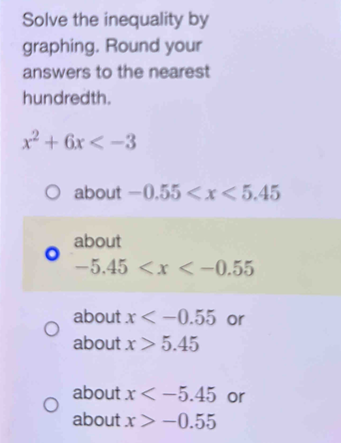 Solve the inequality by 
graphing. Round your 
answers to the nearest 
hundredth.
x^2+6x
about -0.55
about
-5.45
about x or 
about x>5.45
about x or 
about x>-0.55