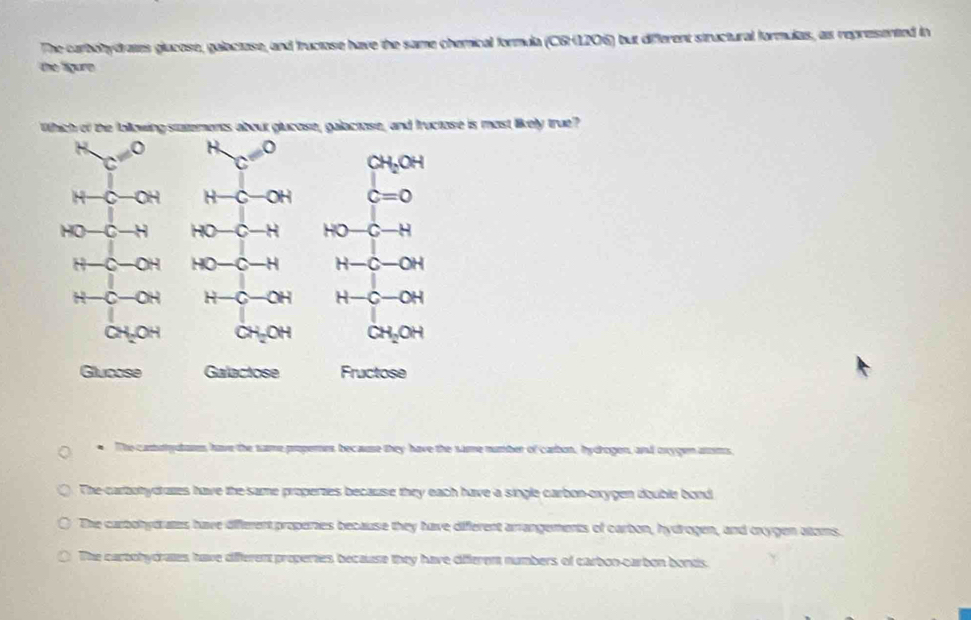 The carbolydrates glucose, galactase, and fructose have the same chemical formula (C6H1206) but different structural formulas, as represented in
the ligure
Which of the following statements about glucose, galactose, and fructose is most likely true?
c'^circ  c^Hc^0 CH_2OH
H-C-OH H-c-OH c=0
HO- -H HO-C-H HO-c-H
−C -OH HO-C-H H-C-OH
H-C -OH H-C-OH H-C-OH
CH_2OH CH_2OH CH_2OH
Glucose Galactose Fructose
* The castutytars have the same propere because they have the same number of carbon, hydrogen, and oxygen aroms
The carbohydraes have the same properaes because they each have a single carbon-oxygen double bond
The carbohydrates have different properies because they have diferent arrangements of carbon, hydrogen, and cxygen atoms.
The carbohydrates have different properies because they have diferem numbers of carbon-carbon bonds.