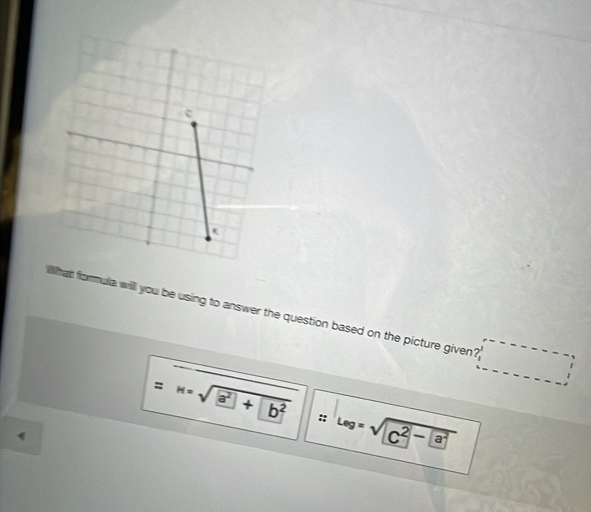 hat formula will you be using to answer the question based on the picture given? 
= H=sqrt(a^2+)|b^2 : Leg=sqrt(C^2-a^2)
: 
4