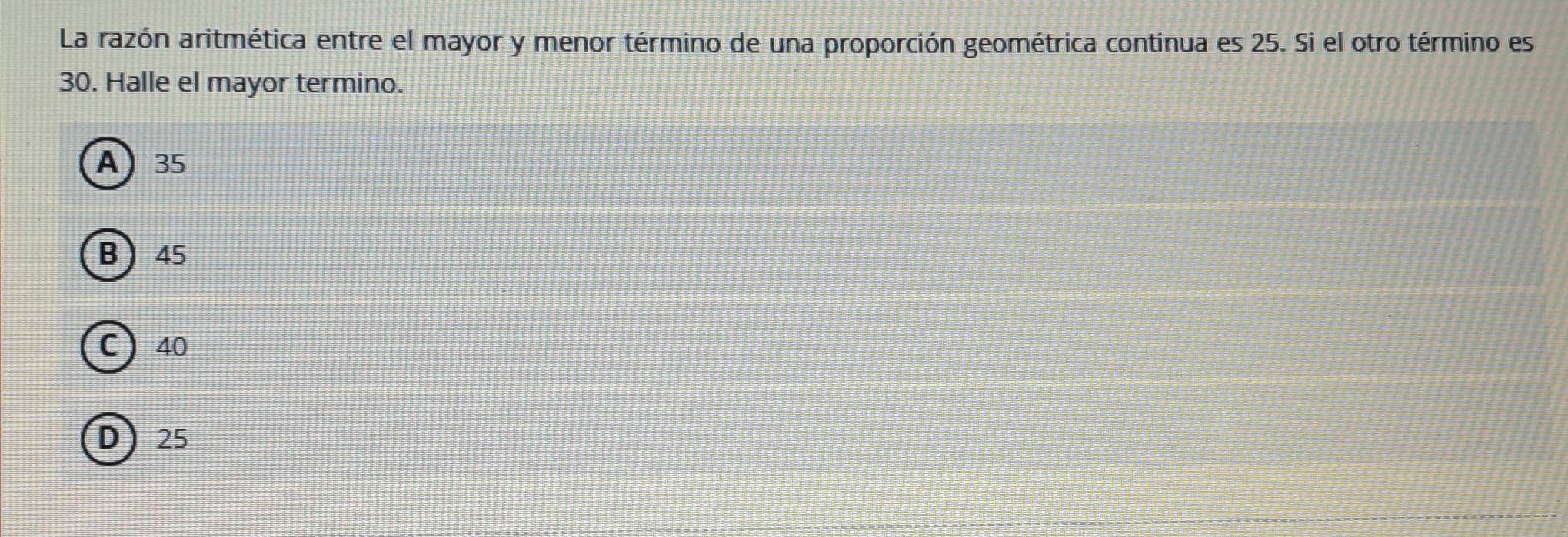 La razón aritmética entre el mayor y menor término de una proporción geométrica continua es 25. Si el otro término es
30. Halle el mayor termino.
A 35
B 45
C ) 40
D) 25