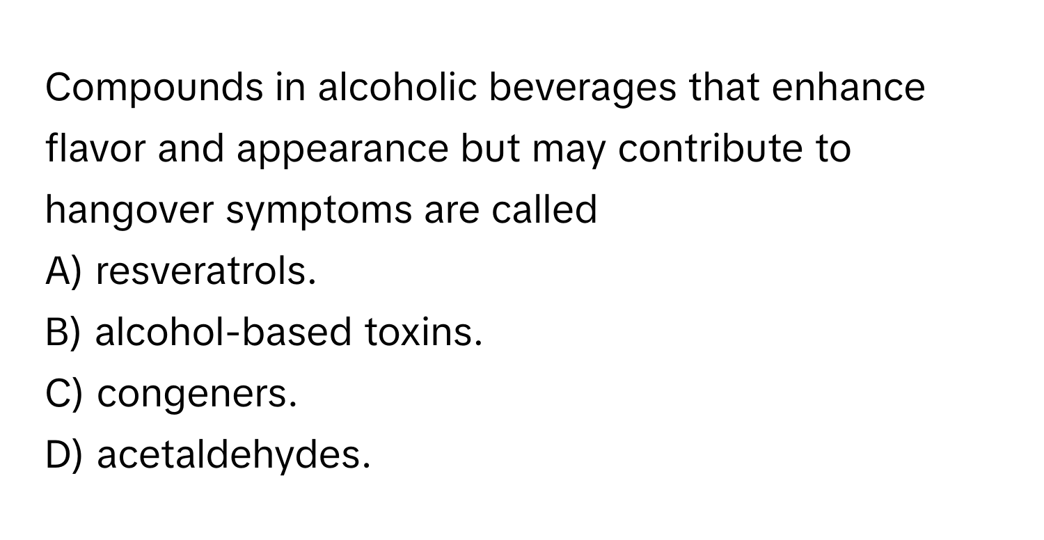 Compounds in alcoholic beverages that enhance flavor and appearance but may contribute to hangover symptoms are called 
A) resveratrols.
B) alcohol-based toxins.
C) congeners.
D) acetaldehydes.