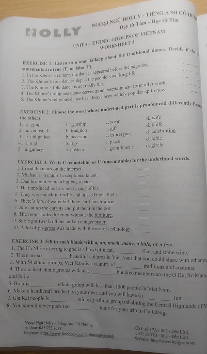 Ngoại ngữ Holly - tiếng Anh Cổ hư
Dạy từ Tâm - Học từ Tim
MOLLY
UNIT 4~ ETHNIC GROUPS OF VIETNAM
WORKSHEET 3
EXERCISR 1: Listen to a man talking about the traditional dance. Decide if the !
_
statements are true (T) or false (F).
_
l. In the Khmer's culture, the dances appeared before the pagodas.
_
2. The Khmer's folk dances depict the people's working life.
_
3. The Khmer's folk dance is not really fun.
4. The Khmer's religious dance serves as an entertainment form after work.
_
5. The Khmer's religious dance has always been widely popular up to now.
EXERCISE 2: Choose the word whose underlined part is pronounced differently fro
the others.
1. a.  wrap b. worship c. wear d. wife
2. a. chopstjck b. tradjtion c. gift d. knife
3. a. obligation b. occasion c. expression d. celebration
d. table
4. a. mat b. tray c. place
5. a. cutlery b. gustom c. compliment d. circle
EXERCISE 3: Write C (countable) or U (uncountable) for the underlined words.
1. I read the news on the internet.
_
2. Michael is a man of exceptional talent.
_
3. Dad brought home a big bag of rice.
_
4. He introduced us to some friends of his.
_
5. They were stuck in traffic and missed their flight.
_
6. There’s lots of water but there isn't much juice
_
7. She cut up the carrots and put them in the pot.
_
_
8. The room looks different without the furniture.
_
9. She's got two brothers and a younger sister.
10. A lot of progress was made with the use of technology.
_
EXERCISE 4: Fill in cach blank with a, an, much, many, a little, or a few.
1. The Ha Nhi’s offering to god is a bowl of meat, _rice, and some wine.
2. There are so_ beautiful cultures in Viet Nam that you could share with other p
3. With 54 ethnic groups, Viet Nam is a country of _traditions and customs.
4. The smallest ethnic groups with just _hundred members are the O Du, Ro Mam
and Si La.
5. Brau is_ ethnic group with less than 1000 people in Viet Nam.
6. Make a handicraft product on your own, and you will have so fun.
7. Gia Rai people is_ minority ethnic group inhabiting the Central Highlands of V
8. You should never pack too_ items for your trip to Ha Giang.
Hotline: 083.972.8688
Ngoại Ngữ Holly - Tiếng Anh Cô Hường  CS2: số 37B - lộ 2 - Đền Lừ 2
CS1: số 17A - lô 2 - Đền Lừ 2
Fanpage: https://www.facebook.com/cohuongtienganh Website: http://www.holly.edu.vn