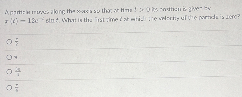 A particle moves along the x-axis so that at time t>0 its position is given by
x(t)=12e^(-t)sin t. What is the first time t at which the velocity of the particle is zero?
 π /2 
π
 3π /4 
 π /4 