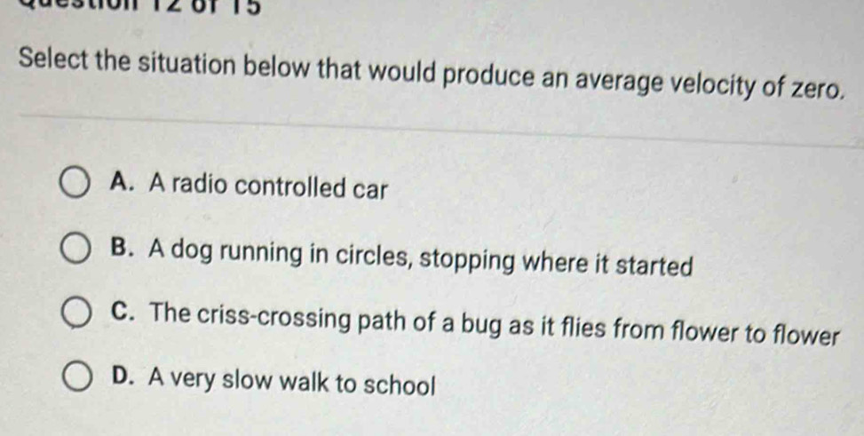 T5
Select the situation below that would produce an average velocity of zero.
A. A radio controlled car
B. A dog running in circles, stopping where it started
C. The criss-crossing path of a bug as it flies from flower to flower
D. A very slow walk to school