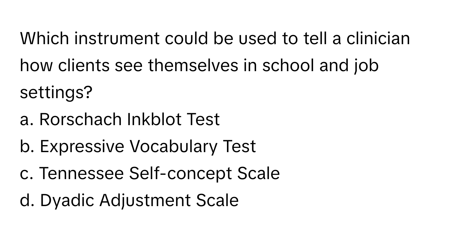 Which instrument could be used to tell a clinician how clients see themselves in school and job settings?
a. Rorschach Inkblot Test
b. Expressive Vocabulary Test
c. Tennessee Self-concept Scale
d. Dyadic Adjustment Scale