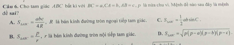 Cho tam giác ABC bất kì với BC=a, CA=b, AB=c ậ p là nửa chu vi. Mệnh đề nào sau đây là mệnh
đề sai?
A. S_△ ABC.= abc/4R  , R là bán kính đường tròn ngoại tiếp tam giác. C. S_△ ABC= 1/2 absin C.
B. S_△ ABC= p/r  , 7 là bán kính đường tròn nội tiếp tam giác. D. S_△ ABC=sqrt(p(p-a)(p-b)(p-c)).