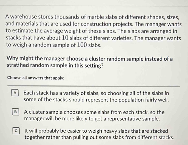 A warehouse stores thousands of marble slabs of different shapes, sizes,
and materials that are used for construction projects. The manager wants
to estimate the average weight of these slabs. The slabs are arranged in
stacks that have about 10 slabs of different varieties. The manager wants
to weigh a random sample of 100 slabs.
Why might the manager choose a cluster random sample instead of a
stratifed random sample in this setting?
Choose all answers that apply:
A Each stack has a variety of slabs, so choosing all of the slabs in
some of the stacks should represent the population fairly well.
B A cluster sample chooses some slabs from each stack, so the
manager will be more likely to get a representative sample.
c It will probably be easier to weigh heavy slabs that are stacked
together rather than pulling out some slabs from different stacks.