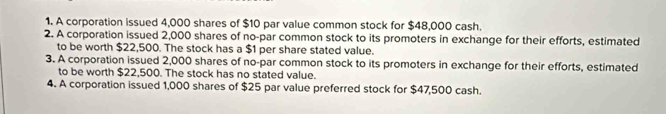 A corporation issued 4,000 shares of $10 par value common stock for $48,000 cash.
2. A corporation issued 2,000 shares of no-par common stock to its promoters in exchange for their efforts, estimated
to be worth $22,500. The stock has a $1 per share stated value.
3. A corporation issued 2,000 shares of no-par common stock to its promoters in exchange for their efforts, estimated
to be worth $22,500. The stock has no stated value.
4. A corporation issued 1,000 shares of $25 par value preferred stock for $47,500 cash.