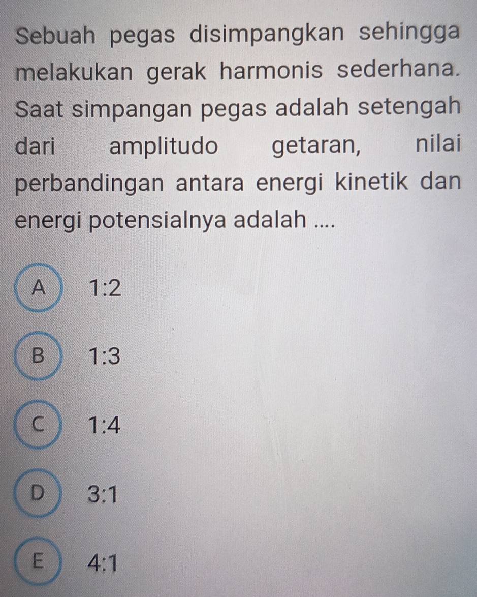 Sebuah pegas disimpangkan sehingga
melakukan gerak harmonis sederhana.
Saat simpangan pegas adalah setengah
dari amplitudo getaran, nilai
perbandingan antara energi kinetik dan
energi potensialnya adalah ....
A 1:2
B 1:3
C 1:4
D 3:1
E 4:1