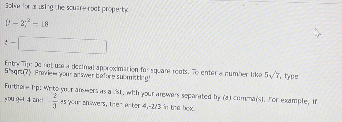 Solve for x using the square root property.
(t-2)^2=18
t=□
Entry Tip: Do not use a decimal approximation for square roots. To enter a number like 5sqrt(7) , type
5^* sqrt(7). Preview your answer before submitting! 
Furthere Tip: Write your answers as a list, with your answers separated by (a) comma(s). For example, if 
you get 4 and - 2/3  as your answers, then enter 4, -2/3 in the box.