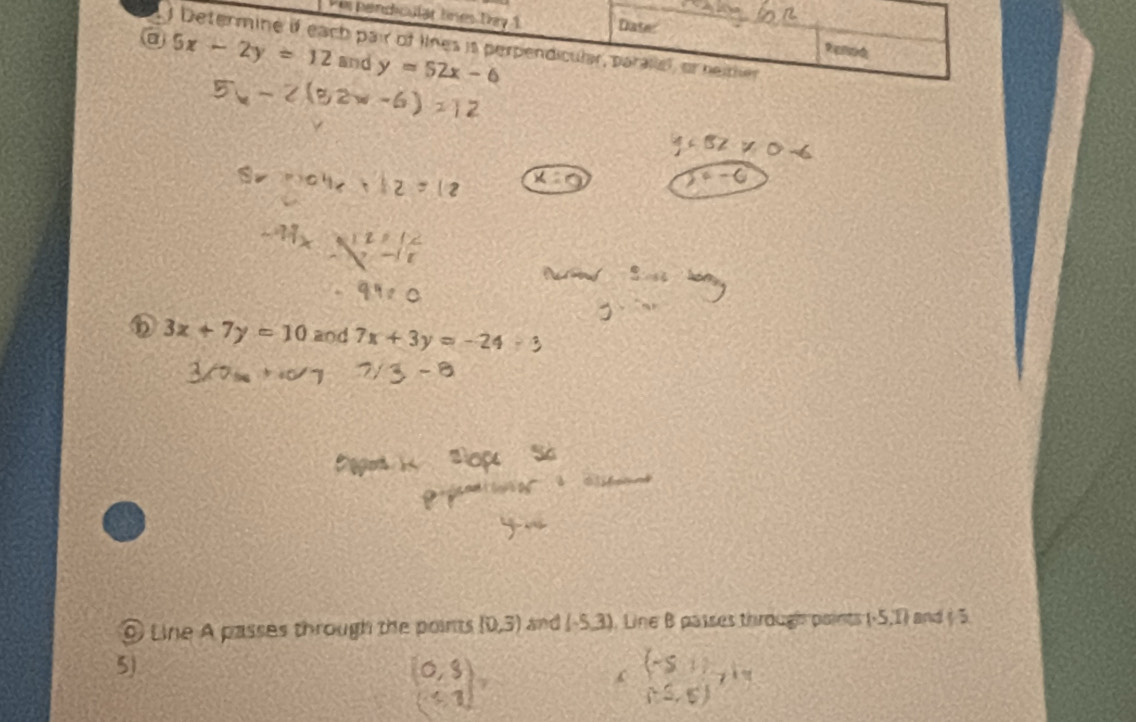 Per pendiculär línes Day 1 Date: 
Determine if each pair of lines is perpendicular, parallel, or heither 
Renod 
@ 5x-2y=12 and y=52x-6
D 3x+7y=10 and 7x+3y=-2
Line A passes through the points (0,3) and (-5,3) Line B passes thirough paints (-5,1) and ( 5 
5) 
-51) d=
C