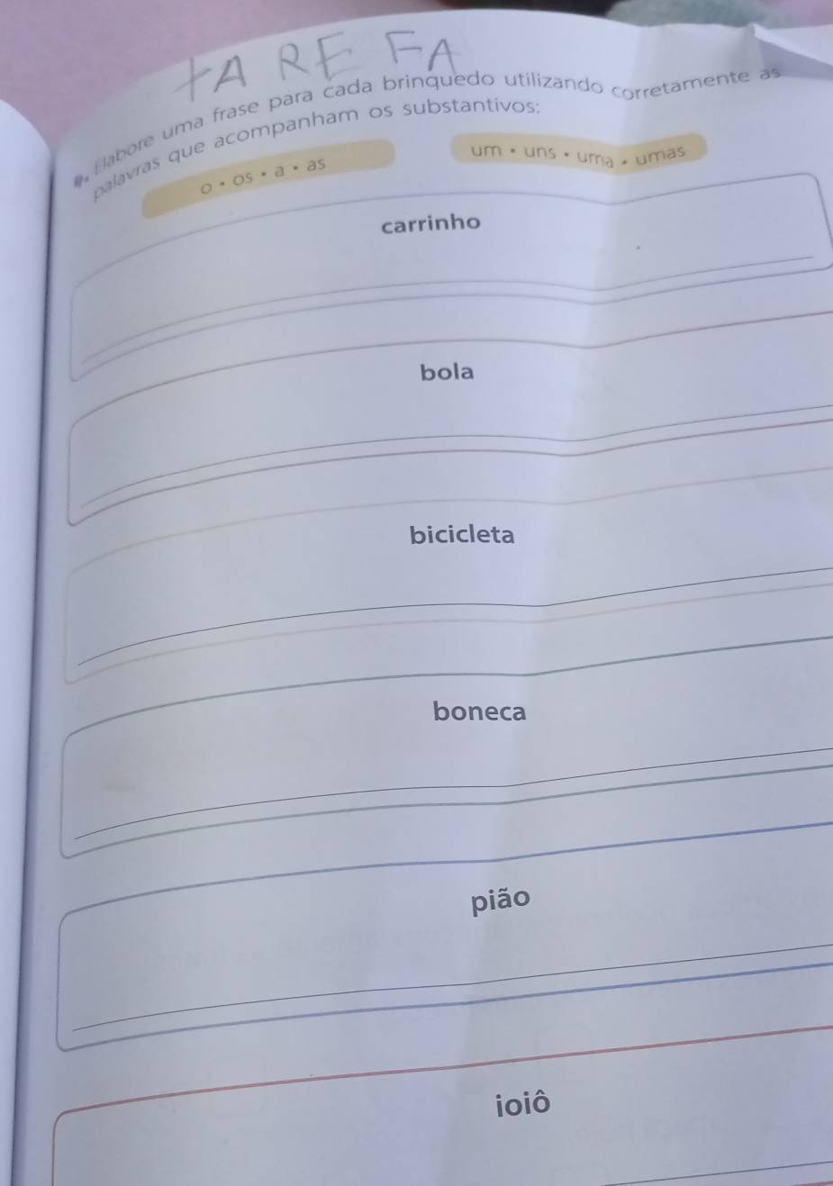 labore uma frase para cada brinquedo utilizando corretamente a 
palavras que acompanham os substantivos
a· os· a· as
um· uns· uma * umás 
carrinho 
bola 
bicicleta 
boneca 
_ 
pião 
ioiô