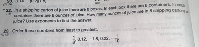 (21, 24) 20. 3.14-(0.2)(1.5)
(25) 
22. In a shipping carton of juice there are 8 boxes. In each box there are 8 containers. In each 
(15) 
container there are 8 ounces of juice. How many ounces of juice are in 8 shipping cartons o 
juice? Use exponents to find the answer. 
23. Order these numbers from least to greatest. 
(10, 12)
 1/8 , 0.12, -1.8, 0.22, - 1/10 