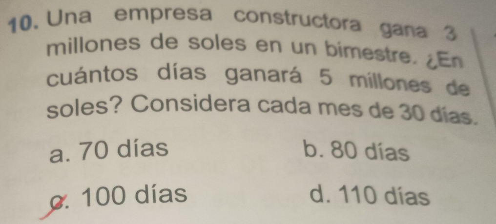 Una empresa constructora gana 3
millones de soles en un bimestre.En
cuántos días ganará 5 millones de
soles? Considera cada mes de 30 días.
a. 70 días b. 80 días
c. 100 días d. 110 días