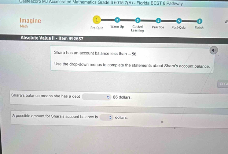 Gasteazoro MJ Accelerated Mathematics Grade 6 6015 7(A) - Florida BEST 6 Pathway 
Imagine 
1 
3 4 (5 6 W 
Math Pre-Quiz Warm Up Learning Guided Practice Post-Quiz Finish 
Absolute Value II - Item 992637 
Shara has an account balance less than —86. 
Use the drop-down menus to complete the statements about Shara's account balance. 
CLEA 
Shara's balance means she has a debt 86 dollars. 
A possible amount for Shara's account balance is dollars.