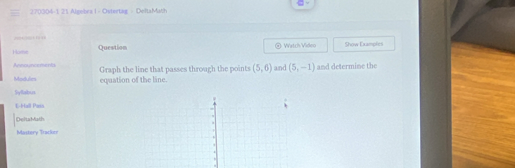 270304-1 21 Algebra I - Ostertag - DeltaMath 
2094/702 5 1144 
Home Question Watch Video Show Examples 
Announcements Graph the line that passes through the points (5,6) and (5,-1) and determine the 
Modules equation of the line. 
Syllabus 
E-Hall Pass 
DeltaMath 
Mastery Tracker