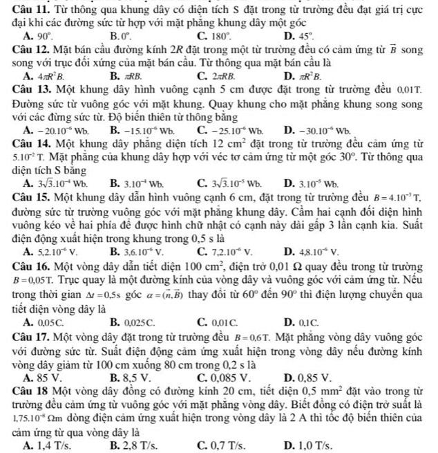 Từ thông qua khung dây có diện tích S đặt trong từ trường đều đạt giá trị cực
đại khi các đường sức từ hợp với mặt phăng khung dây một góc
A. 90°. B. 0°. C. 180°. D. 45°.
Cầu 12. Mặt bán cầu đường kính 2R đặt trong một từ trường đều có cảm ứng từ vector B song
song với trục đổi xứng của mặt bán cầu. Từ thông qua mặt bán cầu là
A. 4π R^2B. B. πRB. C. 2πR B. D. π R^2B.
Câu 13. Một khung dây hình vuông cạnh 5 cm được đặt trong từ trường đều 0,01T.
Đường sức từ vuông góc với mặt khung. Quay khung cho mặt phăng khung song song
với các đừng sức từ. Độ biển thiên từ thông băng
A. -20.10^(-6)Wb. B. -15.10^(-6)Wb. C. -25.10^(-6)Wb. D. -30.10^(-6)Wb.
Câu 14. Một khung dây phăng diện tích 12cm^2 đặt trong từ trường đều cảm ứng từ
5.10^(-2)T C Mặt phăng của khung dây hợp với véc tơ cảm ứng từ một góc 30° Từ thông qua
diện tích S bằng
A. 3sqrt(3).10^(-4)Wb. B. 3.10^(-4)Wb. C. 3sqrt(3).10^(-5)Wb. D. 3.10^(-5)Wb.
Câu 15. Một khung dây dẫn hình vuông cạnh 6 cm, đặt trong từ trường đều B=4.10^(-3)T.
đường sức từ trường vuông góc với mặt phẳng khung dây. Cầm hai cạnh đối diện hình
vuông kéo về hai phía đề được hình chữ nhật có cạnh này dài gắp 3 lần cạnh kia. Suất
điện động xuất hiện trong khung trong 0,5 s là
A. 5.2.10^(-6)V. B. 3.6.10^(-6)V. C. 7.2.10^(-6)V. D. 4.8.10^(-6)V.
Câu 16. Một vòng dây dẫn tiết diện 100cm^2 *, điện trở 0,01 Ω quay đều trong từ trường
B=0,05T C. Trục quay là một đường kính của vòng dây và vuông góc với cảm ứng từ. Nếu
trong thời gian △ t=0.5s góc alpha =(vector n,vector B) thay đổi từ 60° đến 90° thì điện lượng chuyển qua
tiết diện vòng dây là
A. 0,05 C. B. 0,025C. C. 0,01 C. D. 0,1C.
Câu 17. Một vòng dây đặt trong từ trường đều B=0.6T *. Mặt phăng vòng dây vuông góc
với đường sức từ. Suất điện động cảm ứng xuất hiện trong vòng dây nếu đường kính
vòng dây giảm từ 100 cm xuống 80 cm trong 0,2 s là
A. 85 V. B. 8,5 V. C. 0,085 V. D. 0,85 V.
Câu 18 Một vòng dây đồng có đường kính 20 cm, tiết diện 0,5mm^2 đặt vào trong từ
trường đều cảm ứng từ vuông góc với mặt phăng vòng dây. Biết đồng có điện trở suất là
1.75.10^(-8) m đòng điện cảm ứng xuất hiện trong vòng dây là 2 A thì tốc độ biển thiên của
cảm ứng từ qua vòng dây là
A. 1,4 T/s. B. 2,8 T/s. C. 0,7 T/s. D. 1,0 T/s .