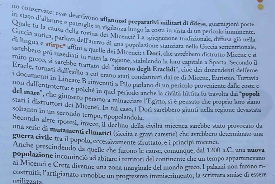 no conservate: esse descrivono affannosi preparativi militari di difesa, guarnigioni poste
in stato d’allarme e pattuglie in vigilanza lungo la costa in vista di un perícolo imminente.
Quale fu la causa della rovina dei Micenei? La spiegazione tradizionale, diffusa già nella
Grecia antíca, parlava dell’arrivo di una popolazione stanziata nella Grecia settentrionale,
di lingua e stirpe* affini a quelle dei Micenei: i Dorì, che avrebbero distrutto Micene e si
sarebbero poi insediati in tutta la regione, stabilendo la loro capitale a Sparta. Secondo il
mito greco, si sarebbe trattato del “ritorno degli Eraclidi”, cioè dei discendenti delleroe
Eracle, tornati dallesilio a cui erano stati condannati dal re di Micene, Euristeo. Tuttavia
i documenti in Lineare B rinvenuti a Pilo parlano di un pericolo proveniente dalle coste e
non dall'entroterra: e poiché in quel periodo anche la civiltà hittita fu travolta dai “popoli
del mare", che giunsero persíno a minacciare l'Egitto, si è pensato che proprio loro siano
stati i distruttori dei Miceneí. In tal caso, i Dori sarebbero giunti nella regione devastata
soltanto in un secondo tempo, ripopolandola.
Secondo altre ipotesi, invece, il declino della civiltà micenea sarebbe stato provocato da
una serie di mutamenti climatici (siccità e gravi carestie) che avrebbero determinato una
guerra civile tra il popolo, eccessivamente sfruttato, e i principi micenei.
Anche prescindendo da quelle che furono le cause, comunque, dal 1200 a.C. una nuova
popolazione incominciò ad abitare i territori del continente che un tempo appartenevano
ai Micenei e Creta divenne una zona marginale del mondo greco. I palazzi non furono ri-
costruiti; l’artigianato conobbe un progressivo immiserimento; la scrittura smise di essere
utilizzata.