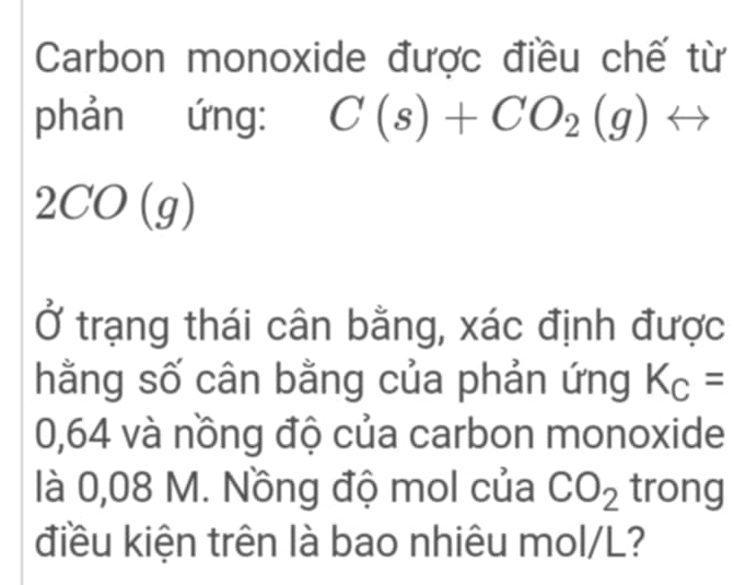 Carbon monoxide được điều chế từ 
phản ứng: C(s)+CO_2(g)rightarrow
2CO(g)
Ở trạng thái cân bằng, xác định được 
hằng số cân bằng của phản ứng K_C=
0,64 và nồng độ của carbon monoxide 
là 0,08 M. Nồng độ mol của CO_2 trong 
điều kiện trên là bao nhiêu mol/L?