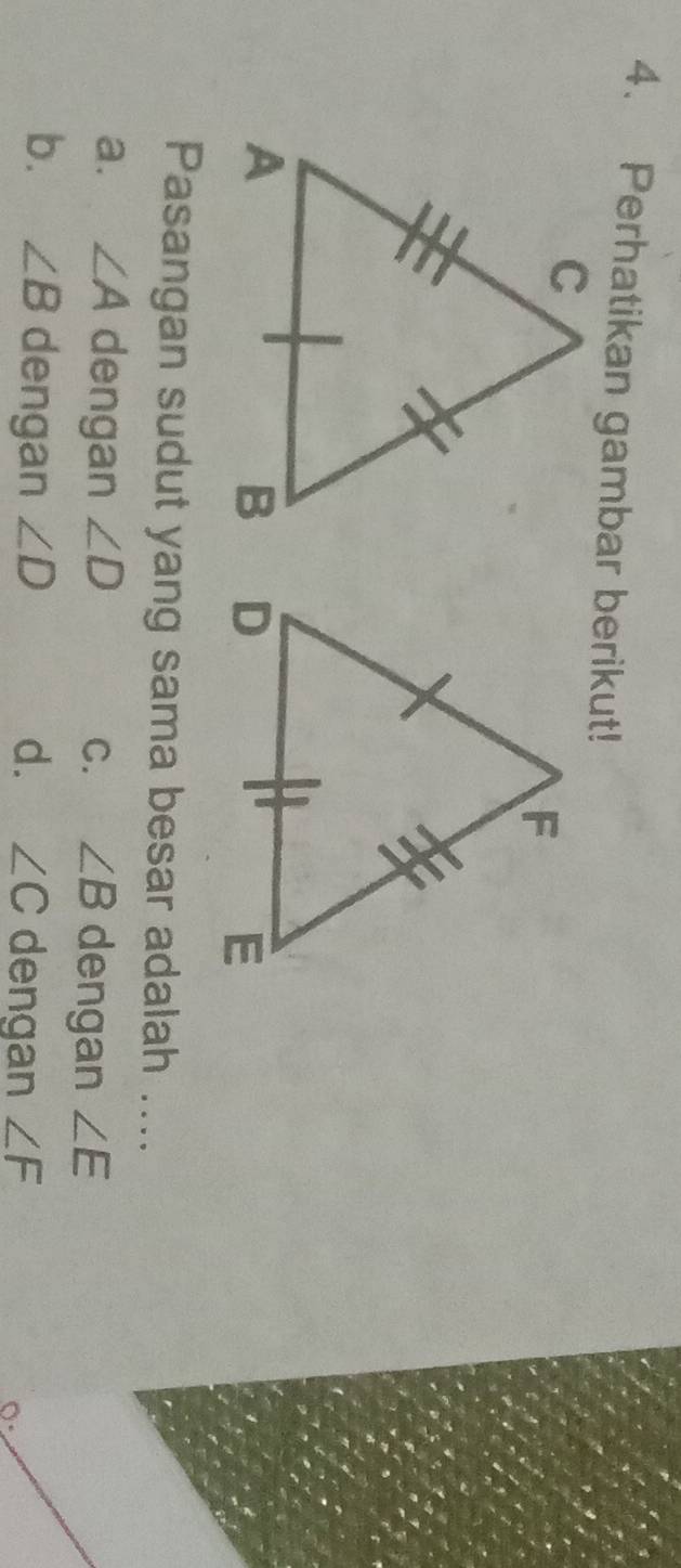 Perhatikan gambar berikut!

Pasangan sudut yang sama besar adalah ....
a. ∠ A dengan ∠ D C. ∠ B dengan ∠ E
b. ∠ B dengan ∠ D d. ∠ C dengan ∠ F